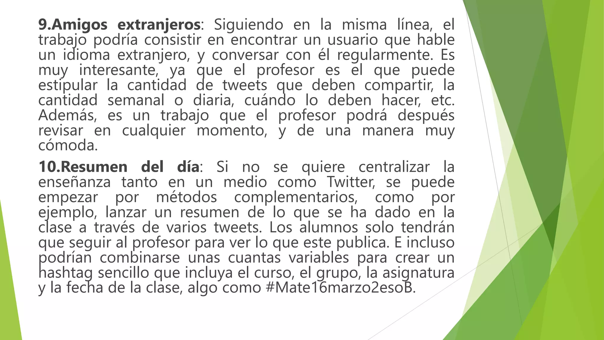 9.Amigos extranjeros: Siguiendo en la misma línea, el
trabajo podría consistir en encontrar un usuario que hable
un idioma extranjero, y conversar con él regularmente. Es
muy interesante, ya que el profesor es el que puede
estipular la cantidad de tweets que deben compartir, la
cantidad semanal o diaria, cuándo lo deben hacer, etc.
Además, es un trabajo que el profesor podrá después
revisar en cualquier momento, y de una manera muy
cómoda.
10.Resumen del día: Si no se quiere centralizar la
enseñanza tanto en un medio como Twitter, se puede
empezar por métodos complementarios, como por
ejemplo, lanzar un resumen de lo que se ha dado en la
clase a través de varios tweets. Los alumnos solo tendrán
que seguir al profesor para ver lo que este publica. E incluso
podrían combinarse unas cuantas variables para crear un
hashtag sencillo que incluya el curso, el grupo, la asignatura
y la fecha de la clase, algo como #Mate16marzo2esoB.
 