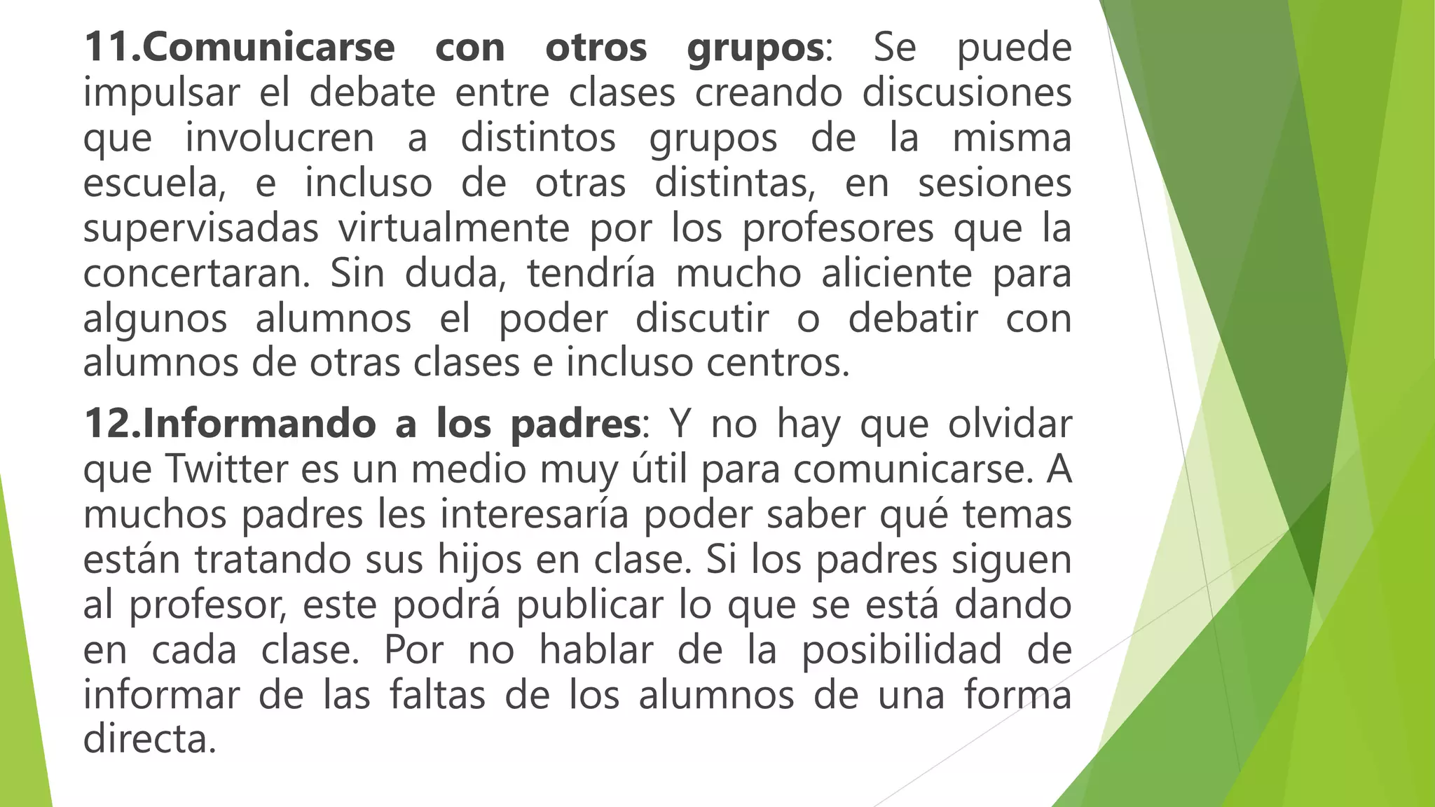 11.Comunicarse con otros grupos: Se puede
impulsar el debate entre clases creando discusiones
que involucren a distintos grupos de la misma
escuela, e incluso de otras distintas, en sesiones
supervisadas virtualmente por los profesores que la
concertaran. Sin duda, tendría mucho aliciente para
algunos alumnos el poder discutir o debatir con
alumnos de otras clases e incluso centros.
12.Informando a los padres: Y no hay que olvidar
que Twitter es un medio muy útil para comunicarse. A
muchos padres les interesaría poder saber qué temas
están tratando sus hijos en clase. Si los padres siguen
al profesor, este podrá publicar lo que se está dando
en cada clase. Por no hablar de la posibilidad de
informar de las faltas de los alumnos de una forma
directa.
 