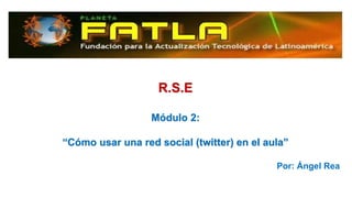 R.S.E
Módulo 2:
“Cómo usar una red social (twitter) en el aula”
Por: Ángel Rea
 