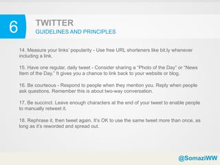 6          TWITTER
           GUIDELINES AND PRINCIPLES


    14. Measure your links’ popularity - Use free URL shorteners like bit.ly whenever
    including a link.

    15. Have one regular, daily tweet - Consider sharing a “Photo of the Day” or “News
    Item of the Day.” It gives you a chance to link back to your website or blog.

    16. Be courteous - Respond to people when they mention you. Reply when people
    ask questions. Remember this is about two-way conversation.

    17. Be succinct. Leave enough characters at the end of your tweet to enable people
    to manually retweet it.

    18. Rephrase it, then tweet again. It’s OK to use the same tweet more than once, as
    long as it’s reworded and spread out.




                                                                              @SomaziWW
 