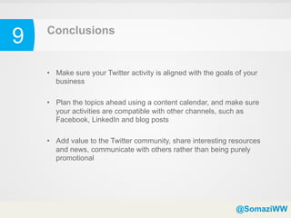 9   Conclusions


    •  Make sure your Twitter activity is aligned with the goals of your
       business

    •  Plan the topics ahead using a content calendar, and make sure
       your activities are compatible with other channels, such as
       Facebook, LinkedIn and blog posts

    •  Add value to the Twitter community, share interesting resources
       and news, communicate with others rather than being purely
       promotional




                                                                 @SomaziWW
 
