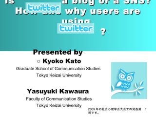 Is

a blog or a
How and why users
using
?

SNS?
are

Presented by
○ Kyoko Kato

Graduate School of Communication Studies
Tokyo Keizai University

Yasuyuki Kawaura
Faculty of Communication Studies
Tokyo Keizai University

2009 年の社会心理学会大会での発表資
料です。

1

 