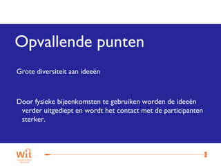 Opvallende punten
Grote diversiteit aan ideeën



Door fysieke bijeenkomsten te gebruiken worden de ideeën
 verder uitgediept en wordt het contact met de participanten
 sterker.




                                                           12
 
