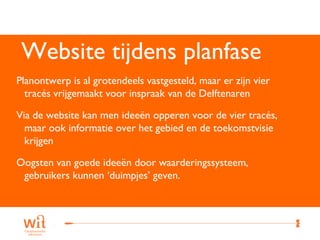 Website tijdens planfase
Planontwerp is al grotendeels vastgesteld, maar er zijn vier
  tracés vrijgemaakt voor inspraak van de Delftenaren

Via de website kan men ideeën opperen voor de vier tracés,
  maar ook informatie over het gebied en de toekomstvisie
  krijgen

Oogsten van goede ideeën door waarderingssysteem,
 gebruikers kunnen ‘duimpjes’ geven.



                                                               15
 