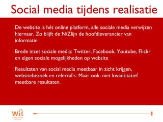 Social media tijdens realisatie
 De website is hét online platform, alle sociale media verwijzen
 hiernaar. Zo blijft de N/Zlijn de hoofdleverancier van
 informatie

 Brede inzet sociale media: Twitter, Facebook, Youtube, Flickr
 en eigen sociale mogelijkheden op website

 Resultaten van social media meetbaar in zicht krijgen,
 websitebezoek en referral’s. Maar ook: niet kwantitatief
 meetbare resultaten.




                                                               23
 