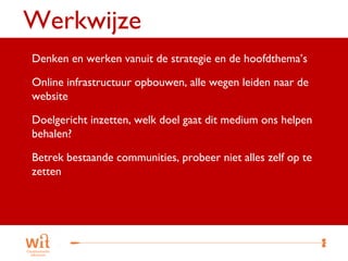 Werkwijze
 Denken en werken vanuit de strategie en de hoofdthema’s

 Online infrastructuur opbouwen, alle wegen leiden naar de
 website

 Doelgericht inzetten, welk doel gaat dit medium ons helpen
 behalen?

 Betrek bestaande communities, probeer niet alles zelf op te
 zetten




                                                                25
 