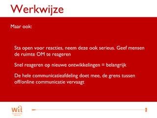 Werkwijze
Maar ook:



 Sta open voor reacties, neem deze ook serieus. Geef mensen
 de ruimte OM te reageren

 Snel reageren op nieuwe ontwikkelingen = belangrijk
 De hele communicatieafdeling doet mee, de grens tussen
 off/online communicatie vervaagt




                                                           26
 