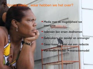 ‘Social media’, waar hebben we het over?



                     Media met de mogelijkheid tot
                      interactie

                     Iedereen kan eraan deelnemen
                     Gebruikers zijn zender en ontvanger
                     Geen tussenkomst van een redactie
                     Van lineair model interactiemodel



                                                      3
 