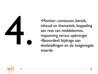 •Monitor: contacten, bereik,
inhoud en thematiek, koppeling
aan rest van middelenmix,
inspanning versus opbrengst
•Beoordeel: bijdrage aan
doelstellingen en de toegevogde
waarde



                            38
 