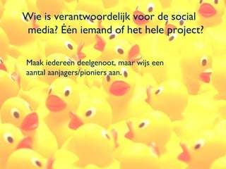 Wie is verantwoordelijk voor de social
media? Één iemand of het hele project?

Maak iedereen deelgenoot, maar wijs een
aantal aanjagers/pioniers aan.




                                          45
 