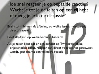 Hoe snel reageer je op bepaalde reacties?
 Wacht je tot je de feiten op een rij hebt
 of meng je je in de discussie?

Brainstorm binnen de afdeling, op welke issues moeten wij
 direct reageren?

Geef altijd aan op welke feiten je baseerd

Als je zeker bent dat er een bericht op Twitter feitelijke
 onjuistheden bevat, reageer dan direct voordat het geretweet
 wordt, geef daarna een volledige reactie




                                                            47
 