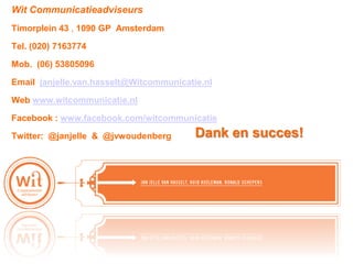 Wit Communicatieadviseurs
Timorplein 43 , 1090 GP Amsterdam

Tel. (020) 7163774

Mob. (06) 53805096

Email janjelle.van.hasselt@Witcommunicatie.nl

Web www.witcommunicatie.nl

Facebook : www.facebook.com/witcommunicatie

Twitter: @janjelle & @jvwoudenberg       Dank en succes!
 