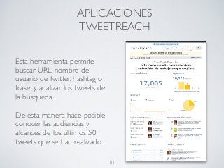 Esta herramienta permite
buscar URL, nombre de
usuario deTwitter, hashtag o
frase, y analizar los tweets de
la búsqueda.
De esta manera hace posible
conocer las audiencias y
alcances de los últimos 50
tweets que se han realizado.
APLICACIONES
TWEETREACH
111
 