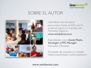 SOBRE EL AUTOR
Unai Benito. De formación
economista. Desde el 2010 con mi
propio proyecto en el ámbito del
Marketing Digital en
www.unaibenito.com
Especializado como Social Media
Strategist y PPC Manager.
Formador y Ponente.
Encantado de contactar en Linkedin
https://www.linkedin.com/in/unaibenito
www.unaibenito.com
 