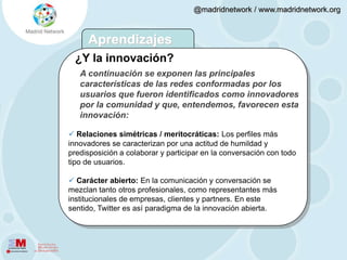  La circulación de las ideas se ve favorecida por la práctica del “retweet”. El 86% retuitea (RT) las actualizaciones de sus contactos a menudo o de vez en cuando.Factores que favorecen la innovación3. En el que se configuran redes sociales:  Amplias: Se sigue (follower) en promedio a 226 usuarios.