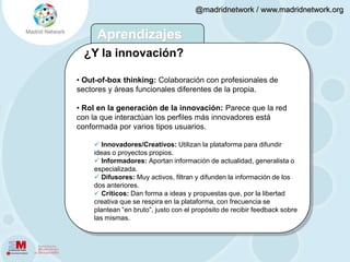  Abiertas: El 82% es seguidor de gente con la que no tiene un contacto directo. Factores que favorecen la innovación Heterogéneas: En el timeline  conviven  usuarios con los que se mantiene un vínculo de carácter más personal, como los amigos (60%) o, incluso, la pareja (15%) con aquellos otros con los el nexo es profesional, como los compañeros de trabajo (48%).