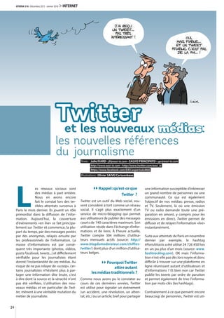 Twitter
les nouvelles références
du journalisme
et les nouveaux médias:
Texte: Julie FIARD • jfi@easi-ie.com • SALVO PRINCIPATO • spr@easi-ie.com
http://www.easi-ie.com • http://www.twitter.com/easi_ie
https://www.facebook.com/EASI.expertsduWeb
Illustrations: Olivier SAIVE/Cartoonbase
24
ATHENA 316 · Décembre 2015 - Janvier 2016 > INTERNET
L
es réseaux sociaux sont
des médias à part entière.
Nous en avons encore
fait le constat lors des ter-
ribles attentats survenus à
Paris le mois dernier. Ils jouent un rôle
primordial dans la diffusion de l'infor-
mation. Aujourd'hui, la couverture
d'événements «en live» se fait principa-
lement sur Twitter et commence, la plu-
part du temps, par des messages postés
par des anonymes, relayés ensuite par
les professionnels de l'information. La
masse d'informations est par consé-
quent très importante (photos, vidéos,
posts Facebook, tweets...) et difficilement
vérifiable pour les journalistes étant
donné l'instantanéité de ces médias. Au
risque de ne pas relayer de «scoop», cer-
tains journalistes n'hésitent plus à par-
tager une information dite brute, c'est
à dire dont la source et la véracité n'ont
pas été vérifiées. L'utilisation des nou-
veaux médias et en particulier de Twit-
ter, mènent à une véritable mutation du
métier de journaliste.
Rappel: qu’est-ce que
Twitter  ?
Twitter est un outil du Web social, sou-
vent considéré à tort comme un réseau
social. Il s’agit plus exactement d’un
service de micro-blogging qui permet
aux utilisateurs de publier des messages
courts de 140 caractères maximum. Son
utilisation réside dans l'échange d’infor-
mations et de liens. À l'heure actuelle,
Twitter compte 304  millions d’utilisa-
teurs mensuels actifs (source: http://
www.blogdumoderateur.com/chiffres-
twitter/) dont plus d’un million d’utilisa-
teurs belges.
PourquoiTwitter
attire autant
les médias traditionnels ?
Comme nous avons pu le constater au
cours de ces dernières années, Twitter
est utilisé pour signaler un événement
(un accident, une révolution, un atten-
tat, etc.) ou un article; bref pour partager
une information susceptible d’intéresser
un grand nombre de personnes ou une
communauté. Ce qui est également
l'objectif de nos médias: presse, radios
et TV. Seulement, là où une émission
TV ou radio demande toute une pré-
paration en amont, y compris pour les
émissions en direct, Twitter permet de
diffuser et de relayer l'information «live»
instantanément.
Suite aux attentats de Paris en novembre
dernier par exemple, le hashtag
#ParisAttacks a été utilisé 24 726 450 fois
en un pu plus d'un mois (source: www.
hashtracking.com). OK mais l'informa-
tion n'est-elle pas dès lors noyée et donc
difficile à trouver sur une plateforme en
ligne réunissant autant d'utilisateurs et
d'informations ? Et bien non car Twitter
publie les tweets par ordre de parution
et permet également de trier l'informa-
tion par mots-clés (les hashtags).
Contrairement à ce que pensent encore
beaucoup de personnes, Twitter est uti-
 