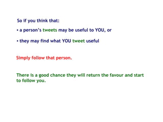 So if you think that:
There is a good chance they will return the favour and start
to follow you.
• a person’s tweets may be useful to YOU, or
• they may find what YOU tweet useful
Simply follow that person.
 