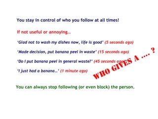 You stay in control of who you follow at all times!
If not useful or annoying…
‘Glad not to wash my dishes now, life is good’ (5 seconds ago)
‘Made decision, put banana peel in waste’ (15 seconds ago)
‘Do I put banana peel in general waste?’ (45 seconds ago)
‘I just had a banana…’ (1 minute ago)
You can always stop following (or even block) the person.
WHO gives a …. ?
 