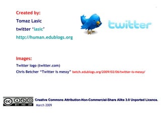 Created by:
Tomaz Lasic
twitter ‘lasic’
http://human.edublogs.org
Images:
Twitter logo (twitter.com)
Chris Betcher “Twitter is messy” betch.edublogs.org/2009/02/06/twitter-is-messy/
Creative Commons Attribution-Non-Commercial-Share Alike 3.0 Unported Licence.Creative Commons Attribution-Non-Commercial-Share Alike 3.0 Unported Licence.
March 2009
 