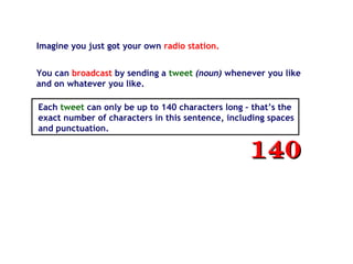 Imagine you just got your own radio station.
You can broadcast by sending a tweet (noun) whenever you like
and on whatever you like.
Each tweet can only be up to 140 characters long – that’s the
exact number of characters in this sentence, including spaces
and punctuation.
140140
 