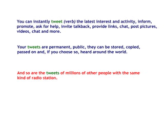 You can instantly tweet (verb) the latest interest and activity, inform,
promote, ask for help, invite talkback, provide links, chat, post pictures,
videos, chat and more.
Your tweets are permanent, public, they can be stored, copied,
passed on and, if you choose so, heard around the world.
And so are the tweets of millions of other people with the same
kind of radio station.
 