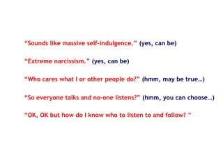 “Sounds like massive self-indulgence.” (yes, can be)
“Who cares what I or other people do?” (hmm, may be true…)
“OK, OK but how do I know who to listen to and follow? “
“Extreme narcissism.” (yes, can be)
“So everyone talks and no-one listens?” (hmm, you can choose…)
 