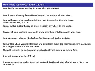 Who would follow your radio station?
Your family members wanting to know what you are up to.
Your friends who may be scattered around the place or sit next door.
Your colleagues who may benefit from your discoveries, tips, warnings,
recommendations, advice.
People with a similar hobby or interest locally anywhere in the world.
Parents of your students wanting to know how their child is going in your class.
Your customers who may be looking for that special deal or update.
Authorities whom you might inform of a significant event (eg earthquake, fire, accident)
as it happens before it hits the news.
The odd celebrity or media outlet wanting to attract, amuse or inform fans.
A secret fan (or your boss! True)
A spammer, pest or stalker (let’s not pretend, just be mindful of what you write + you
CAN block).
 