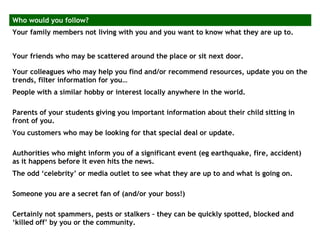 Who would you follow?
Your family members not living with you and you want to know what they are up to.
Your friends who may be scattered around the place or sit next door.
Your colleagues who may help you find and/or recommend resources, update you on the
trends, filter information for you…
People with a similar hobby or interest locally anywhere in the world.
Parents of your students giving you important information about their child sitting in
front of you.
You customers who may be looking for that special deal or update.
Authorities who might inform you of a significant event (eg earthquake, fire, accident)
as it happens before it even hits the news.
The odd ‘celebrity’ or media outlet to see what they are up to and what is going on.
Someone you are a secret fan of (and/or your boss!)
Certainly not spammers, pests or stalkers – they can be quickly spotted, blocked and
‘killed off’ by you or the community.
 