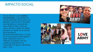 IMPACTO SOCIAL
Se ha utilizado para realizar
movimientos y campañas de
ayuda alrededor del mundo, por
ejemplo Love Army for Somalia,
una iniciativa en conjunto de
Juan Pablo Zurita y Jerome
Jarré, donde a través de twitter
lanzaron un tweet en el cual se
mencionaba el
#LoveArmyForSomalia y un link
en el cual podías donar desde 1
dólar, logrando reunir 2.7
millones de dólares con los
cuales se abasteció a la
comunidad de agua y alimentos
para 1 año.
 