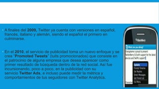  A finales del 2009, Twitter ya cuenta con versiones en español,
francés, italiano y alemán, siendo el español el primero en
culminarse.
 En el 2010, el servicio de publicidad toma un nuevo enfoque y se
crea “Promoted Tweets” (tuits promocionados) que consiste en
el patrocinio de alguna empresa que desea aparecer como
primer resultado de búsqueda dentro de la red social. Así fue
incursionando, poco a poco, en la publicidad con su
servicio Twitter Ads, e incluso puede medir la métrica y
comportamientos de tus seguidores con Twitter Analytics.
 