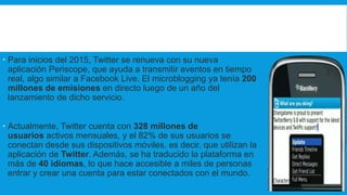  Para inicios del 2015, Twitter se renueva con su nueva
aplicación Periscope, que ayuda a transmitir eventos en tiempo
real, algo similar a Facebook Live. El microblogging ya tenía 200
millones de emisiones en directo luego de un año del
lanzamiento de dicho servicio.
 Actualmente, Twitter cuenta con 328 millones de
usuarios activos mensuales, y el 82% de sus usuarios se
conectan desde sus dispositivos móviles, es decir, que utilizan la
aplicación de Twitter. Además, se ha traducido la plataforma en
más de 40 idiomas, lo que hace accesible a miles de personas
entrar y crear una cuenta para estar conectados con el mundo.
 