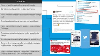 VENTAJAS
Conocer las últimas tendencias en el mundo.
Dar e informar tu opinión en base a un tema.
Tener información sobre acontecimientos en tiempo
real.
Crear tweets que interactúen con tus seguidores.
Hacer transmisiones en vivo gracias a su servicio de
Periscope.
Crear oportunidades de ventas en los anuncios de
Twitter.
Acceder gratuitamente aTwitter en su servicio 24/7.
Conocer de primera mano las necesidades, dudas o
problemas de tus seguidores.
Promocionar tus eventos, campañas, conferencias,
cursos que se lleva a cabo en tu empresa.
 