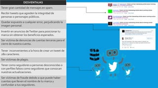 DESVENTAJAS
Tener gran cantidad de mensajes en spam.
Recibir tweets que agreden la integridad de
personas o personajes públicos.
Quedar expuesto a cualquier error, perjudicando la
imagen personal.
Invertir en anuncios deTwitter para posicionar tu
marca sin obtener los beneficios esperados.
Ser victima de denuncias de cuentas terceras para el
cierre de nuestra cuenta.
Tener inconvenientes a la hora de crear un tweet de
280 caracteres.
Ser victimas de plagio.
Tener como seguidores a personas desconocidas o
con perfiles falsos como seguidores que conozcan
nuestras actualizaciones.
Ser víctimas de fraude debido a que puede haber
cuentas que lleven el nombre de tu marca y
confundan a tus seguidores.
 