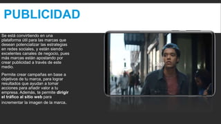 PUBLICIDAD
Se está convirtiendo en una
plataforma útil para las marcas que
desean potencializar las estrategias
en redes sociales, y están siendo
excelentes canales de negocio, pues
más marcas están apostando por
crear publicidad a través de este
medio.
Permite crear campañas en base a
objetivos de tu marca, para lograr
resultados que ayudan a tomar
acciones para añadir valor a tu
empresa. Además, te permite dirigir
el tráfico al sitio web para
incrementar la imagen de la marca.
 