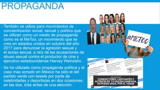 PROPAGANDA
 También se utiliza para movimientos de
concientización social, sexual y político que
se utilizan como un medio de propaganda
como es el MeToo, un movimiento que se
crea en estados unidos en octubre del año
2017 para denunciar la agresión sexual y
el acoso sexual, a raíz de las acusaciones de
abuso sexual contra el productor de cine y
ejecutivo estadounidense Harvey Weinstein.
 Se ha utilizado como propaganda política y el
caso mas sonado en México ha sido el del
partido verde con tweets por parte de
celebridades y deportistas en dos ocasiones,
en las dos, días antes de una elección .
 