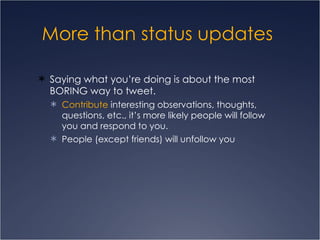More than status updates  Saying what you’re doing is about the most BORING way to tweet.  Contribute  interesting observations, thoughts, questions, etc., it’s more likely people will follow you and respond to you. People (except friends) will unfollow you 