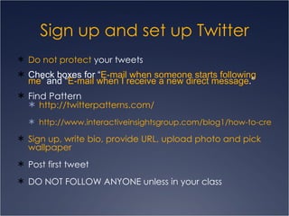 Do not protect  your tweets Check boxes for “ E-mail when someone starts following me ” and “ E-mail when I receive a new direct message .” Find Pattern http://twitterpatterns.com/ http://www.interactiveinsightsgroup.com/blog1/how-to-create-a-unique-twitter-background/ Sign up, write bio, provide URL, upload photo and pick wallpaper  Post first tweet DO NOT FOLLOW ANYONE unless in your class Sign up and set up Twitter 