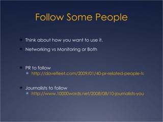 Follow Some People Think about how you want to use it. Networking vs Monitoring or Both PR to follow http://davefleet.com/2009/01/40-pr-related-people-to-follow-on-twitter/ Journalists to follow http://www.10000words.net/2008/08/10-journalists-you-should-follow-on.html 