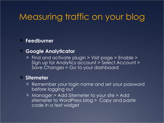 Measuring traffic on your blog Feedburner Google Analyticator Find and activate plugin > Visit page > Enable > Sign up for Analytics account > Select Account > Save Changes > Go to your dashboard Sitemeter Remember your login name and set your password before logging out Manager > Add Sitemeter to your site > Add sitemeter to WordPress blog >  Copy and paste code in a text widget 