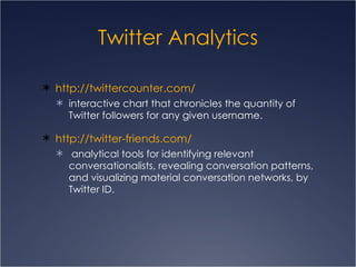 Twitter Analytics http://twittercounter.com/ interactive chart that chronicles the quantity of Twitter followers for any given username. http://twitter-friends.com/ analytical tools for identifying relevant conversationalists, revealing conversation patterns, and visualizing material conversation networks, by Twitter ID. 
