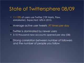 State of  Twittersphere  08/09 11-13%  of users use Twitter (‘09 Harris, Pew, eMarketer). Expected 16% in 2010.  Average active user tweets  .97 times per day  Twitter is dominated by newer users  5-10 thousand new accounts opened per day (08) Strong correlation between number of followers and the number of people you follow 