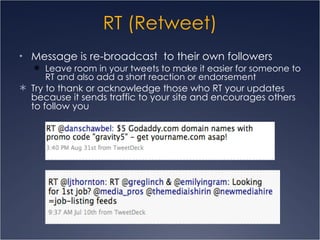 RT (Retweet) Message is re-broadcast  to their own followers Leave room in your tweets to make it easier for someone to RT and also add a short reaction or endorsement Try to thank or acknowledge those who RT your updates because it sends traffic to your site and encourages others to follow you 