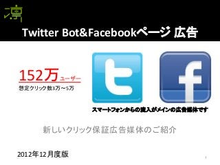 Twitter Bot&Facebookページ 広告


152万    ユーザー
想定クリック数3万～5万


               スマートフォンからの流入がメインの広告媒体です


     新しいクリック保証広告媒体のご紹介

2012年12月度版                           1
 