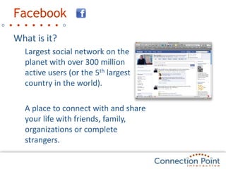 FacebookWhat is it?Largest social network on the planet with over 300 million active users (or the 5th largest country in the world).A place to connect with and share your life with friends, family, organizations or complete strangers.