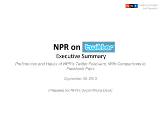 Audience Insight and Research NPR on  Twitter  Executive Summary Preferences and Habits of NPR’s Twitter Followers, With Comparisons to Facebook Fans September 30, 2010 (Prepared for NPR’s Social Media Desk) 