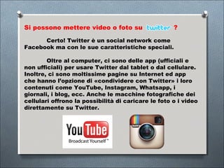 Si possono mettere video o foto su                   ?

      Certo! Twitter è un social network come
Facebook ma con le sue caratteristiche speciali.

        Oltre al computer, ci sono delle app (ufficiali e
non ufficiali) per usare Twitter dal tablet o dal cellulare.
Inoltre, ci sono moltissime pagine su Internet ed app
che hanno l’opzione di «condividere con Twitter» i loro
contenuti come YouTube, Instagram, Whatsapp, i
giornali, i blog, ecc. Anche le macchine fotografiche dei
cellulari offrono la possibilità di caricare le foto o i video
direttamente su Twitter.
 