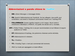 Abbreviazioni e parole chiave in

o DM: «Direct Message» o messaggio diretto.

o FB: Quest’è l’abbreviazione per Facebook. Se hai collegato i due profili, puoi
  condividere i tuoi teewt in Facebook cominciando il teewt con l' hashtag #FB.

o FOLLOWBACK: Questo significa seguire a chi ti segue. Alcuni utenti ti
  chiederanno followback o #FBACK, ma quello che decide sei tu, ricordalo.

#FF: «Follow Friday», hashtag che si usa per racommandare ai tuoi follower di seguire
      qualcuno su Twitter .

o HT: Abbreviazione di hashtag, che potremmo chiamare anche etichetta.

o RT: Abbreviazione di «retweet».

o TL: «Timeline».

o TT: «Trending Topic» o temi più commentati del momento.

o +1: È un modo per appoggiare un tweet diffuso.
 