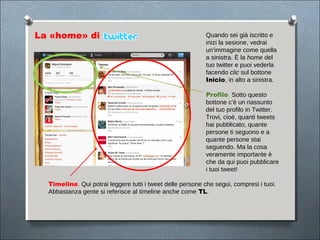 La «home» di                                                Quando sei già iscritto e
                                                            inizi la sesione, vedrai
                                                            un’immagine come quella
                                                            a sinistra. È la home del
                                                            tuo twitter e puoi vederla
                                                            facendo clic sul bottone
                                                            Inicio, in alto a sinistra.

                                                            Profilo. Sotto questo
                                                            bottone c’è un riassunto
                                                            del tuo profilo in Twitter.
                                                            Trovi, cioè, quanti tweets
                                                            hai pubblicato, quante
                                                            persone ti seguono e a
                                                            quante persone stai
                                                            seguendo. Ma la cosa
                                                            veramente importante è
                                                            che da qui puoi pubblicare
                                                            i tuoi tweet!

  Timeline. Qui potrai leggere tutti i tweet delle persone che segui, compresi i tuoi.
  Abbastanza gente si referisce al timeline anche come TL.
 