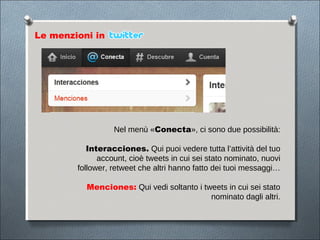 Le menzioni in




                  Nel menù «Conecta», ci sono due possibilità:

           Interacciones. Qui puoi vedere tutta l’attività del tuo
              account, cioè tweets in cui sei stato nominato, nuovi
        follower, retweet che altri hanno fatto dei tuoi messaggi…

          Menciones: Qui vedi soltanto i tweets in cui sei stato
                                           nominato dagli altri.
 